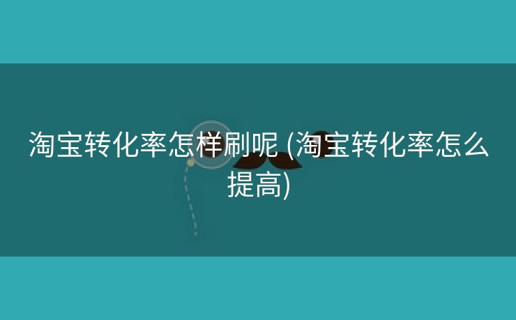 淘宝转化率怎样刷呢 (淘宝转化率怎么提高)