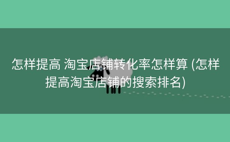 怎样提高 淘宝店铺转化率怎样算 (怎样提高淘宝店铺的搜索排名)