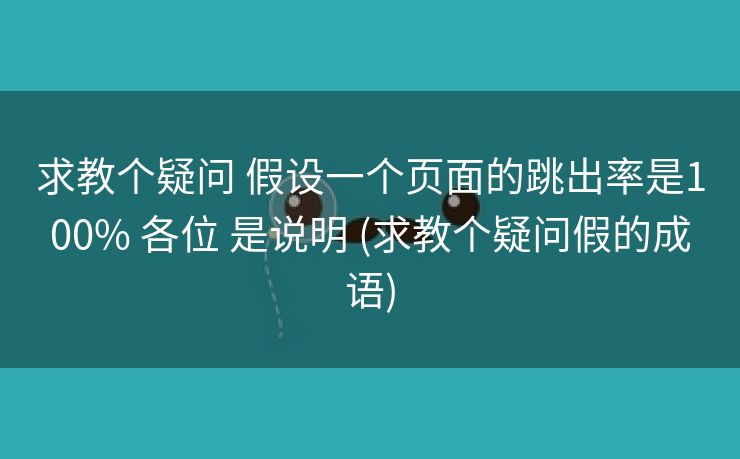 求教个疑问 假设一个页面的跳出率是100% 各位 是说明 (求教个疑问假的成语)
