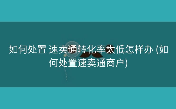 如何处置 速卖通转化率太低怎样办 (如何处置速卖通商户)