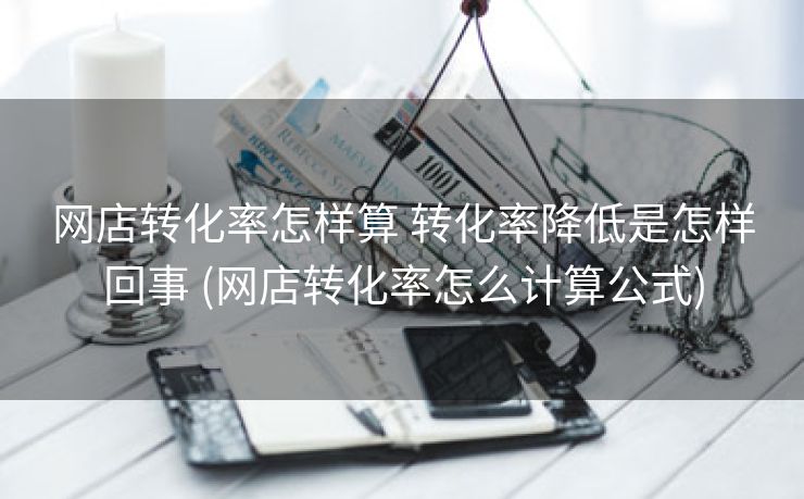 网店转化率怎样算 转化率降低是怎样回事 (网店转化率怎么计算公式)
