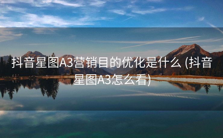 抖音星图A3营销目的优化是什么 (抖音星图A3怎么看)
