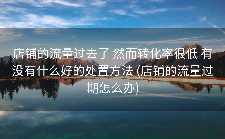 店铺的流量过去了 然而转化率很低 有没有什么好的处置方法 (店铺的流量过期怎么办)
