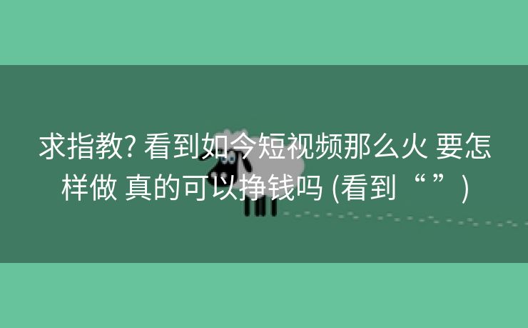 求指教? 看到如今短视频那么火 要怎样做 真的可以挣钱吗 (看到“ ”)