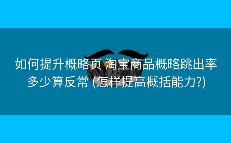 如何提升概略页 淘宝商品概略跳出率多少算反常 (怎样提高概括能力?)