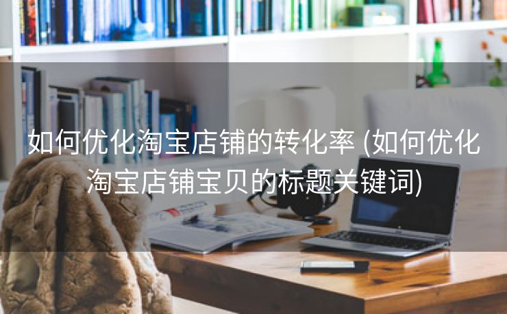 如何优化淘宝店铺的转化率 (如何优化淘宝店铺宝贝的标题关键词)