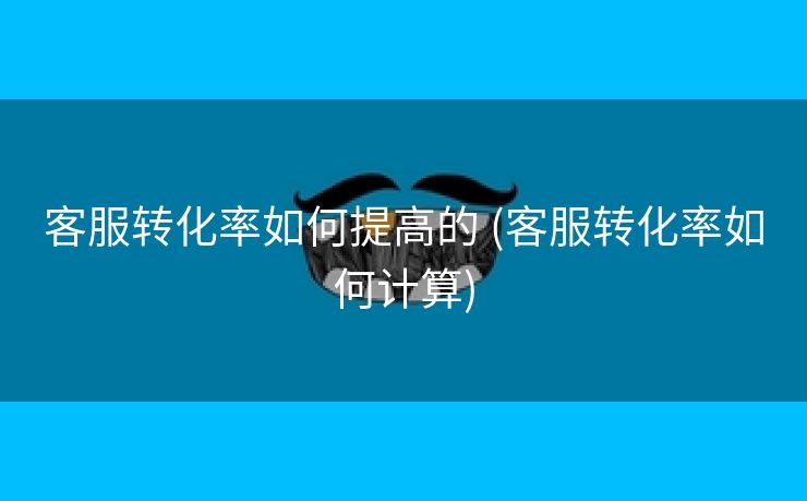 客服转化率如何提高的 (客服转化率如何计算)