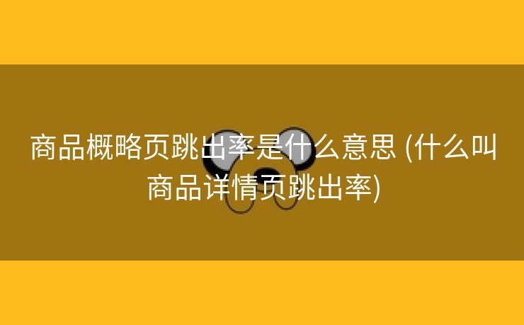 商品概略页跳出率是什么意思 (什么叫商品详情页跳出率)