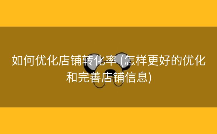 如何优化店铺转化率 (怎样更好的优化和完善店铺信息)