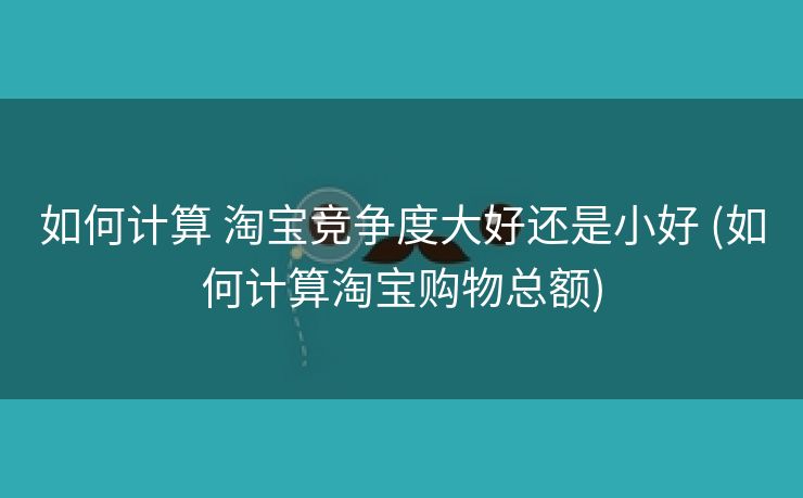 如何计算 淘宝竞争度大好还是小好 (如何计算淘宝购物总额)