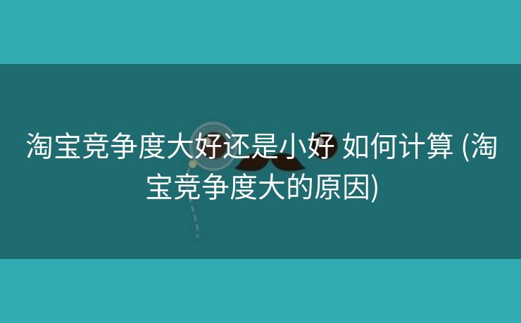 淘宝竞争度大好还是小好 如何计算 (淘宝竞争度大的原因)