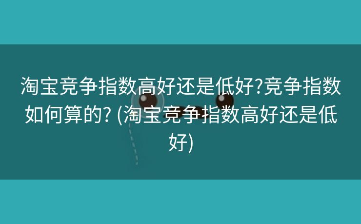 淘宝竞争指数高好还是低好?竞争指数如何算的? (淘宝竞争指数高好还是低好)