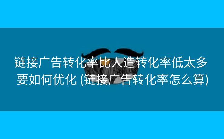 链接广告转化率比人造转化率低太多 要如何优化 (链接广告转化率怎么算)