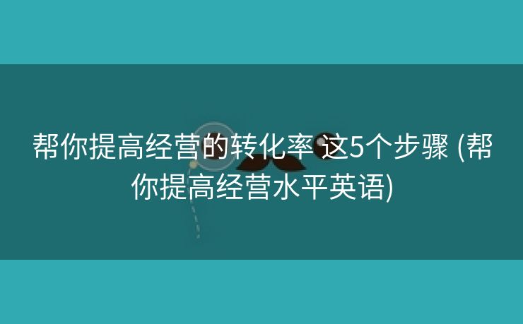 帮你提高经营的转化率 这5个步骤 (帮你提高经营水平英语)