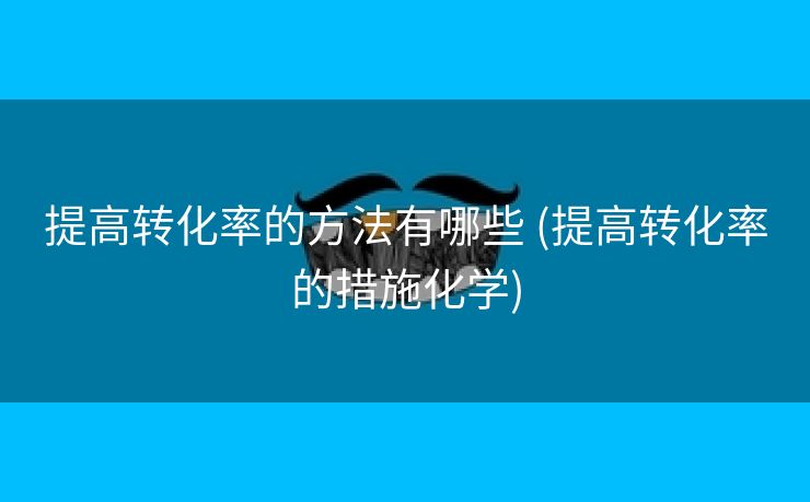 提高转化率的方法有哪些 (提高转化率的措施化学)