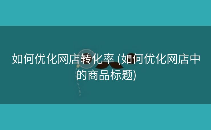 如何优化网店转化率 (如何优化网店中的商品标题)