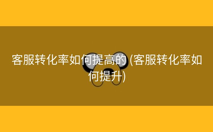 客服转化率如何提高的 (客服转化率如何提升)
