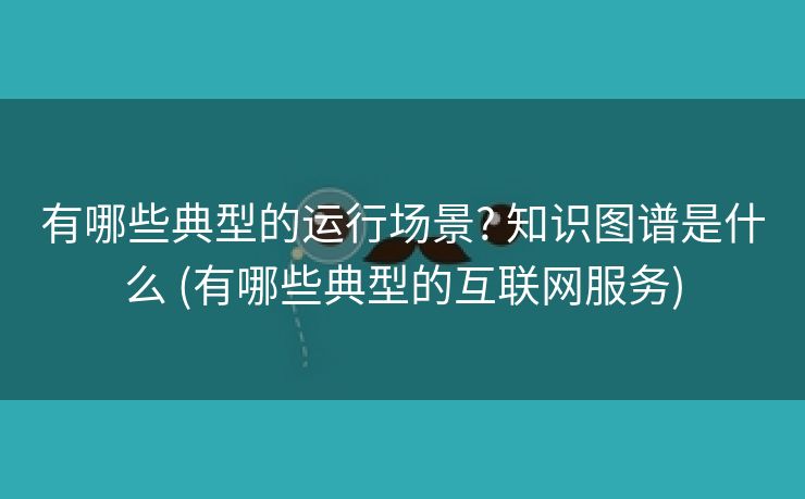 有哪些典型的运行场景? 知识图谱是什么 (有哪些典型的互联网服务)