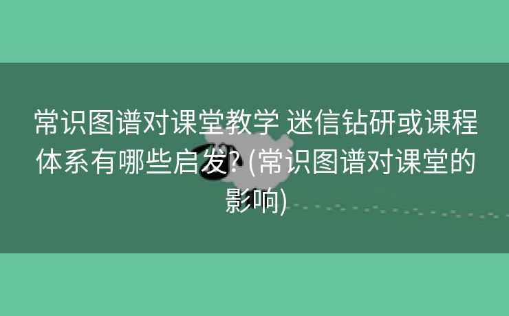 常识图谱对课堂教学 迷信钻研或课程体系有哪些启发? (常识图谱对课堂的影响)