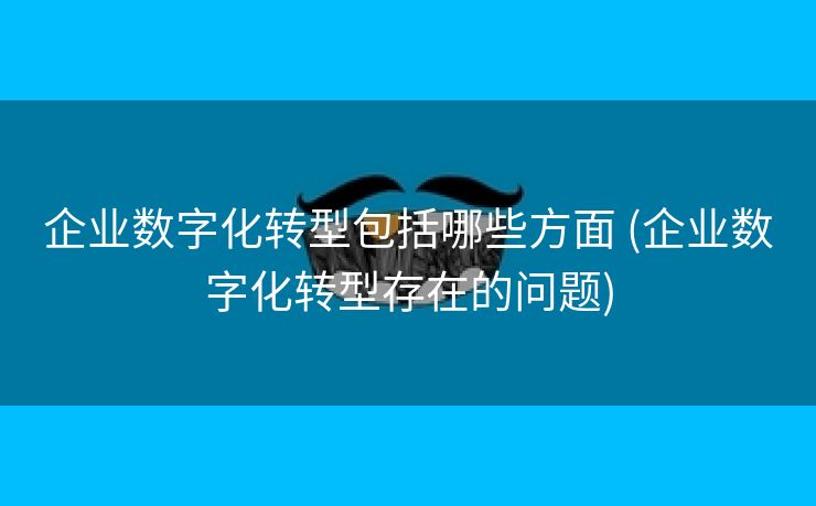 企业数字化转型包括哪些方面 (企业数字化转型存在的问题)