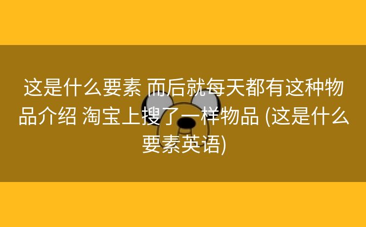 这是什么要素 而后就每天都有这种物品介绍 淘宝上搜了一样物品 (这是什么要素英语)