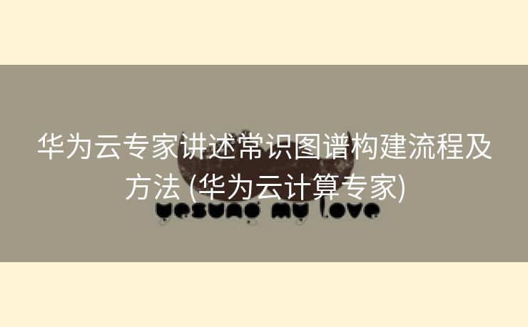 华为云专家讲述常识图谱构建流程及方法 (华为云计算专家)
