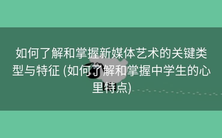 如何了解和掌握新媒体艺术的关键类型与特征 (如何了解和掌握中学生的心里特点)