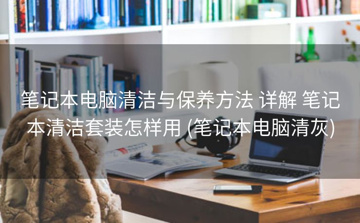 笔记本电脑清洁与保养方法 详解 笔记本清洁套装怎样用 (笔记本电脑清灰)