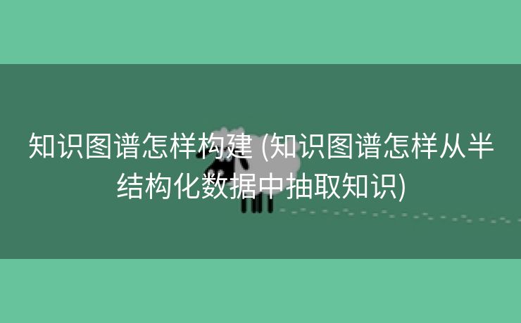 知识图谱怎样构建 (知识图谱怎样从半结构化数据中抽取知识)