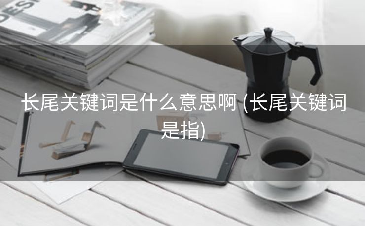 长尾关键词是什么意思啊 (长尾关键词是指)