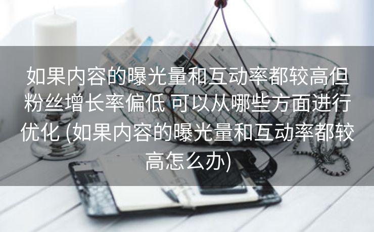 如果内容的曝光量和互动率都较高但粉丝增长率偏低 可以从哪些方面进行优化 (如果内容的曝光量和互动率都较高怎么办)
