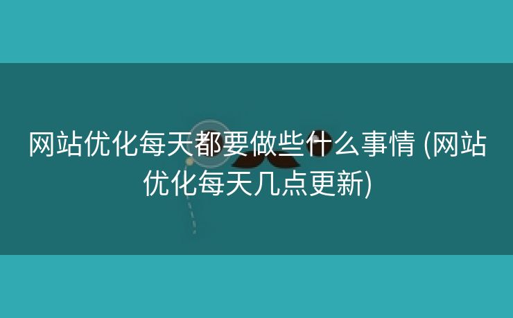 网站优化每天都要做些什么事情 (网站优化每天几点更新)