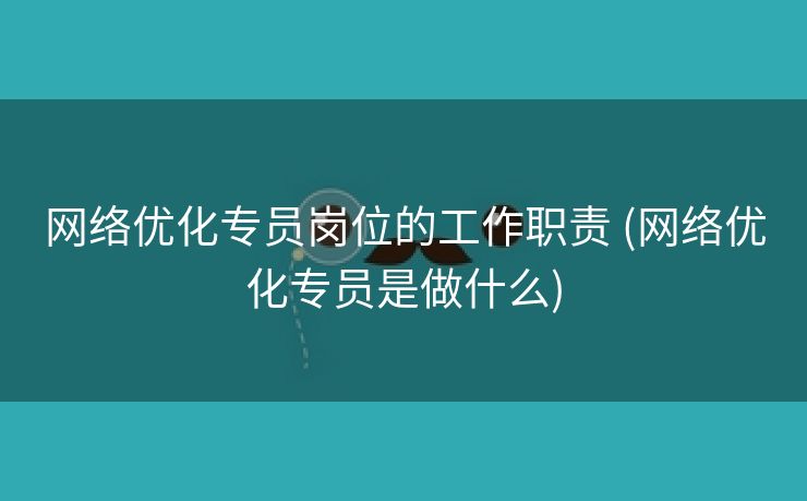 网络优化专员岗位的工作职责 (网络优化专员是做什么)