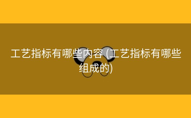 工艺指标有哪些内容 (工艺指标有哪些组成的)