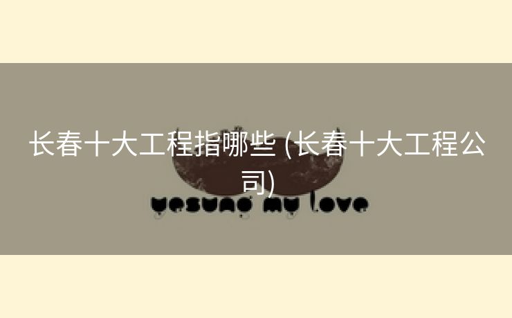 长春十大工程指哪些 (长春十大工程公司)