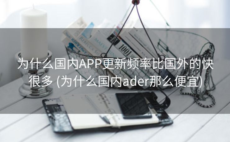 为什么国内APP更新频率比国外的快很多 (为什么国内ader那么便宜)