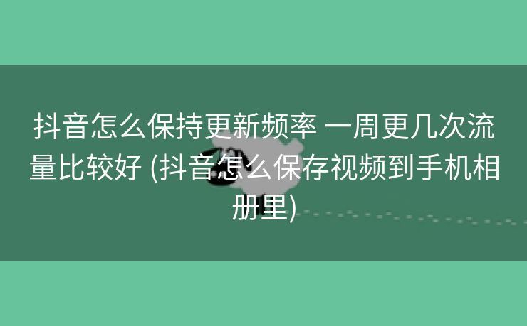 抖音怎么保持更新频率 一周更几次流量比较好 (抖音怎么保存视频到手机相册里)