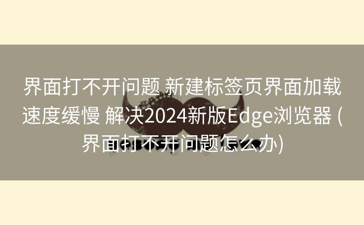 界面打不开问题 新建标签页界面加载速度缓慢 解决2024新版Edge浏览器 (界面打不开问题怎么办)