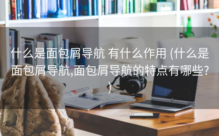 什么是面包屑导航 有什么作用 (什么是面包屑导航,面包屑导航的特点有哪些?)