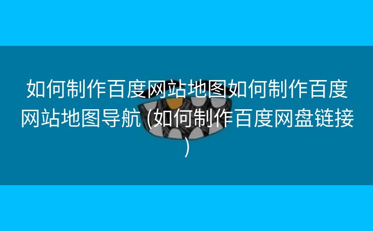 如何制作百度网站地图如何制作百度网站地图导航 (如何制作百度网盘链接)