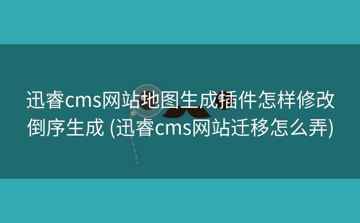 迅睿cms网站地图生成插件怎样修改倒序生成 (迅睿cms网站迁移怎么弄)