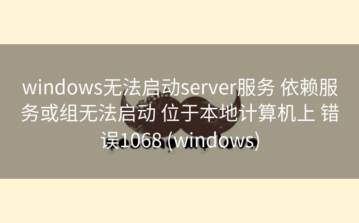 windows无法启动server服务 依赖服务或组无法启动 位于本地计算机上 错误1068 (windows)