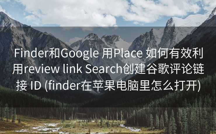 Finder和Google 用Place 如何有效利用review link Search创建谷歌评论链接 ID (finder在苹果电脑里怎么打开)