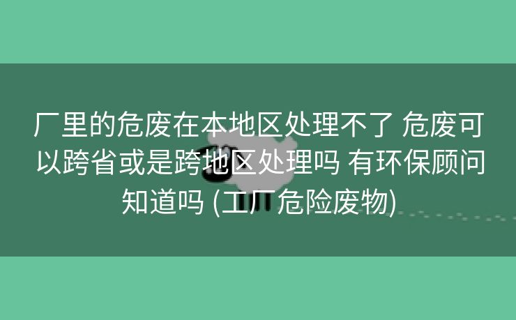 厂里的危废在本地区处理不了 危废可以跨省或是跨地区处理吗 有环保顾问知道吗 (工厂危险废物)