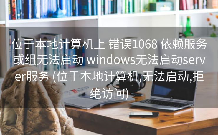 位于本地计算机上 错误1068 依赖服务或组无法启动 windows无法启动server服务 (位于本地计算机,无法启动,拒绝访问)