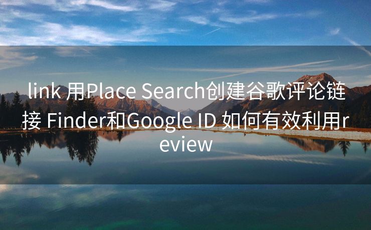 link 用Place Search创建谷歌评论链接 Finder和Google ID 如何有效利用review