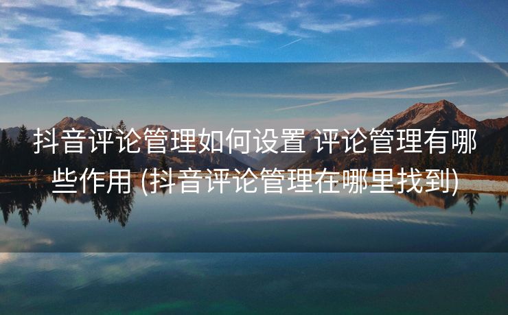 抖音评论管理如何设置 评论管理有哪些作用 (抖音评论管理在哪里找到)
