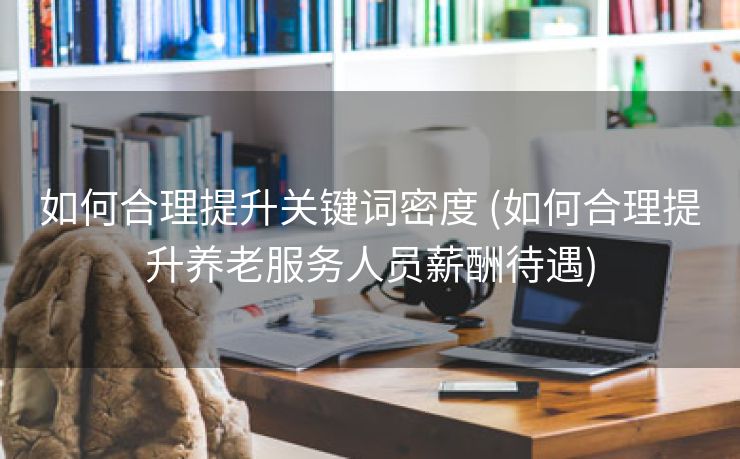 如何合理提升关键词密度 (如何合理提升养老服务人员薪酬待遇)