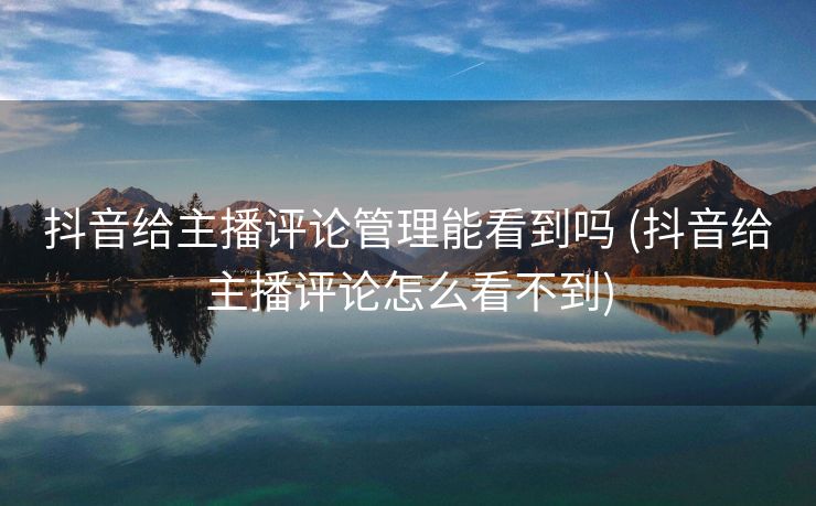 抖音给主播评论管理能看到吗 (抖音给主播评论怎么看不到)