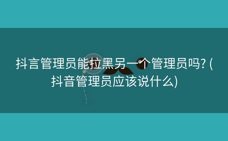 抖言管理员能拉黑另一个管理员吗? (抖音管理员应该说什么)